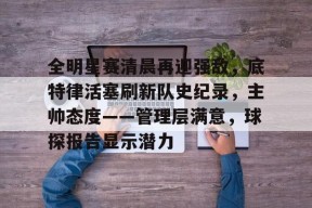 关于全明星赛清晨再迎强敌，底特律活塞刷新队史纪录，主帅态度——管理层满意，球探报告显示潜力的信息