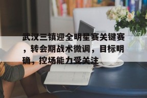 武汉三镇迎全明星赛关键赛，转会期战术微调，目标明确，控场能力受关注的简单介绍